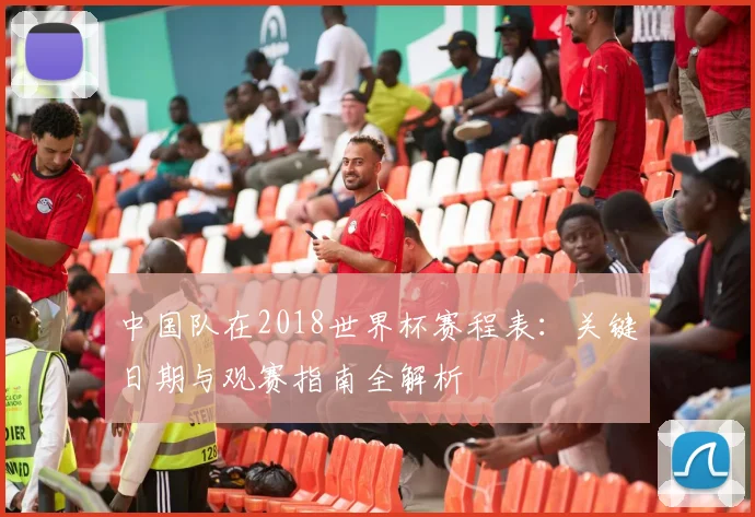 中国队在2018世界杯赛程表：关键日期与观赛指南全解析
