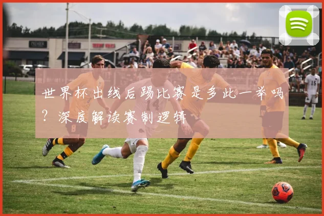 世界杯出线后踢比赛是多此一举吗？深度解读赛制逻辑