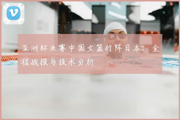 亚洲杯决赛中国女篮对阵日本：全程战报与技术分析
