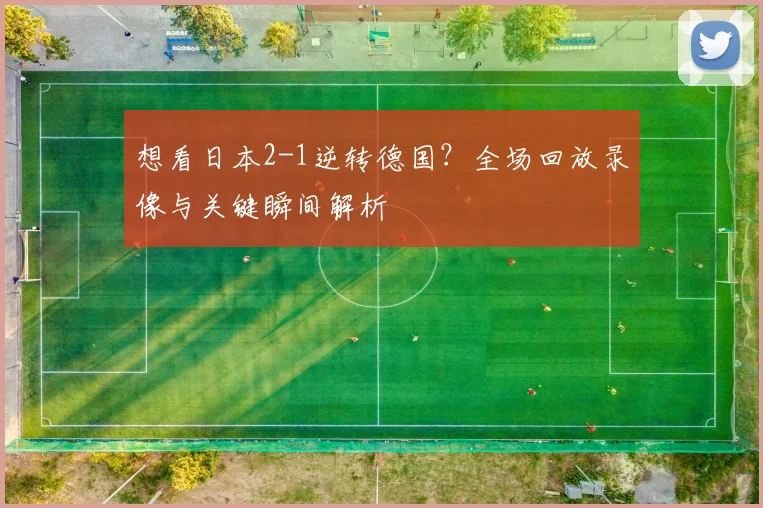 想看日本2-1逆转德国？全场回放录像与关键瞬间解析