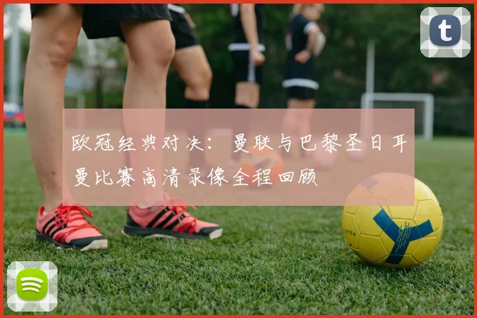 欧冠经典对决：曼联与巴黎圣日耳曼比赛高清录像全程回顾