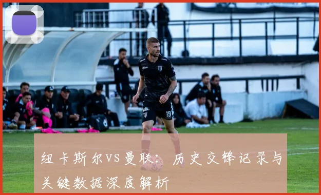 纽卡斯尔vs曼联：历史交锋记录与关键数据深度解析
