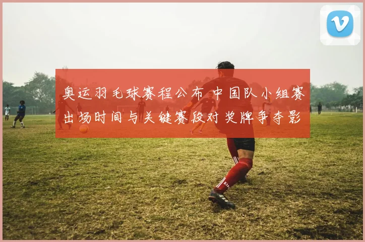 奥运羽毛球赛程公布 中国队小组赛出场时间与关键赛段对奖牌争夺影响