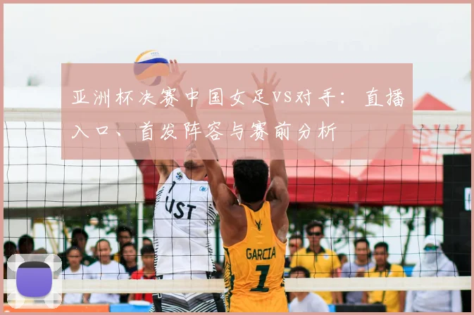 亚洲杯决赛中国女足vs对手：直播入口、首发阵容与赛前分析