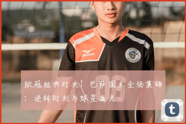 欧冠经典对决！巴萨国米全场集锦：逆转时刻与球星高光