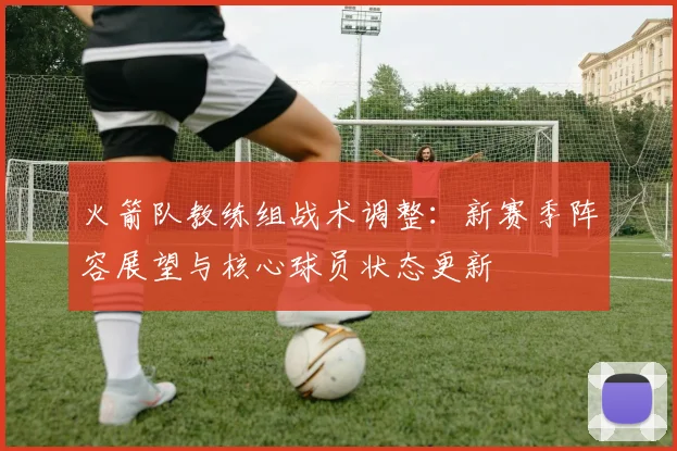 火箭队教练组战术调整：新赛季阵容展望与核心球员状态更新