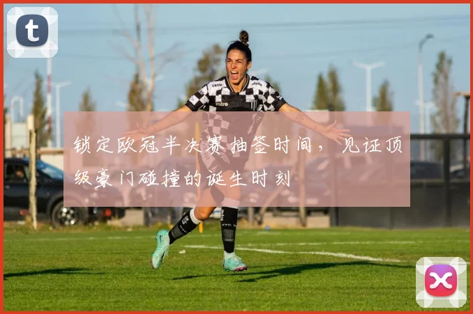 锁定欧冠半决赛抽签时间，见证顶级豪门碰撞的诞生时刻