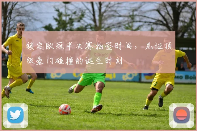 锁定欧冠半决赛抽签时间，见证顶级豪门碰撞的诞生时刻