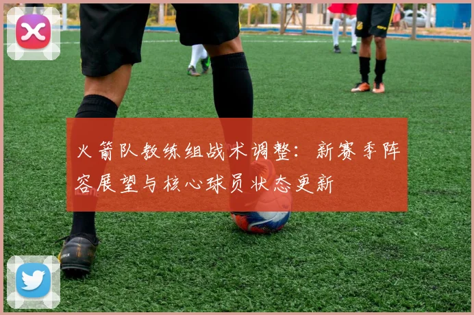 火箭队教练组战术调整：新赛季阵容展望与核心球员状态更新