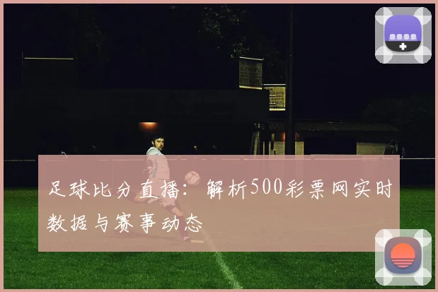 足球比分直播：解析500彩票网实时数据与赛事动态