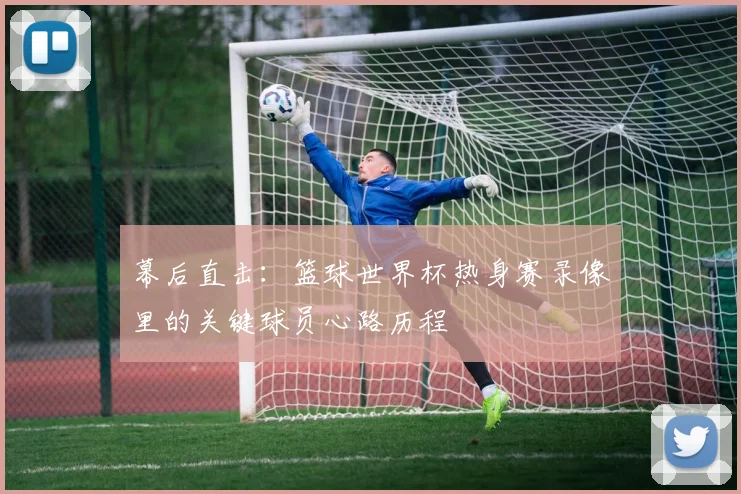 幕后直击：篮球世界杯热身赛录像里的关键球员心路历程