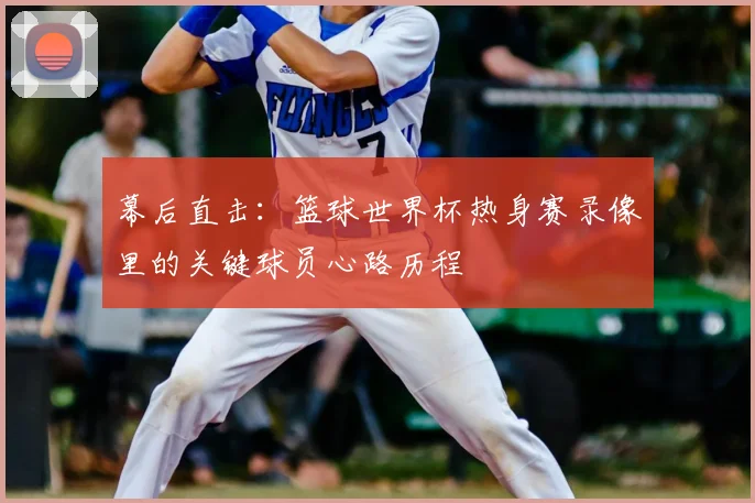 幕后直击：篮球世界杯热身赛录像里的关键球员心路历程