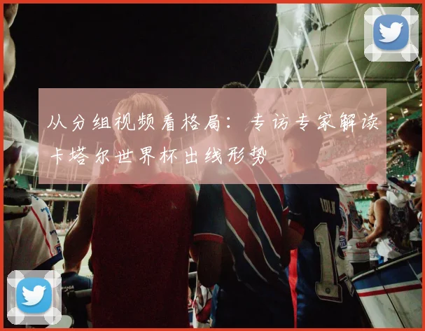 从分组视频看格局：专访专家解读卡塔尔世界杯出线形势