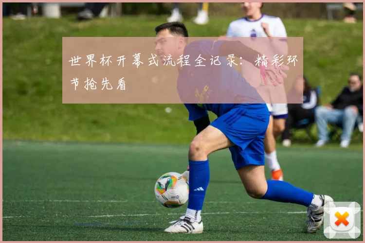 世界杯开幕式流程全记录:精彩环节抢先看