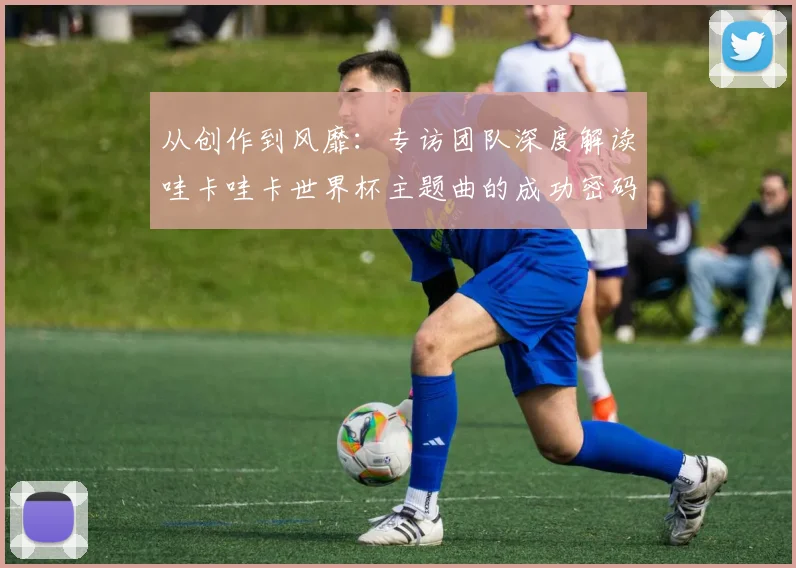 从创作到风靡：专访团队深度解读哇卡哇卡世界杯主题曲的成功密码