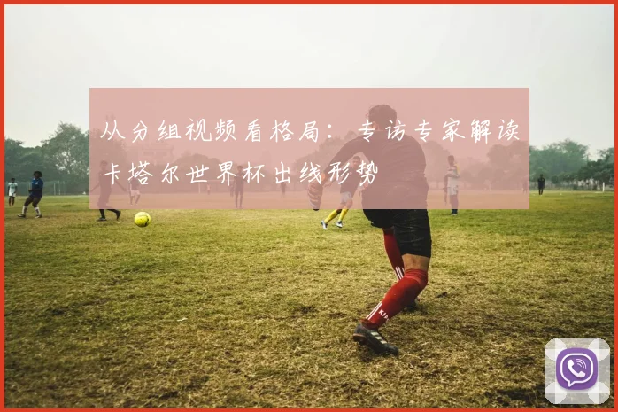 从分组视频看格局：专访专家解读卡塔尔世界杯出线形势