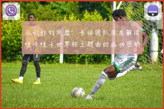 从创作到风靡：专访团队深度解读哇卡哇卡世界杯主题曲的成功密码